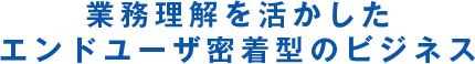 業務理解を活かしたエンドユーザ密着型のビジネス