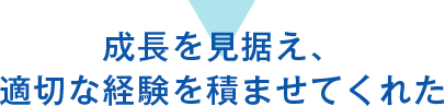 成長を見据え、適切な経験を積ませてくれた